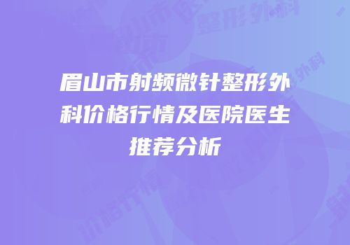 眉山市射频微针整形外科价格行情及医院医生推荐分析