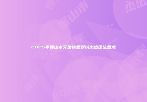 2025年保山市牙齿修复领域杰出医生盘点