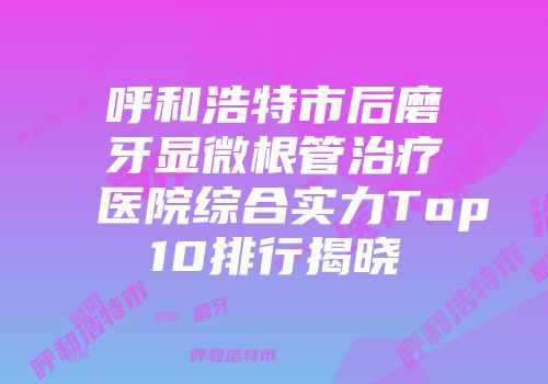 呼和浩特市后磨牙显微根管治疗医院综合实力Top10排行揭晓