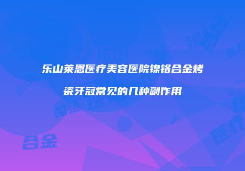 乐山莱恩医疗美容医院镍铬合金烤瓷牙冠常见的几种副作用