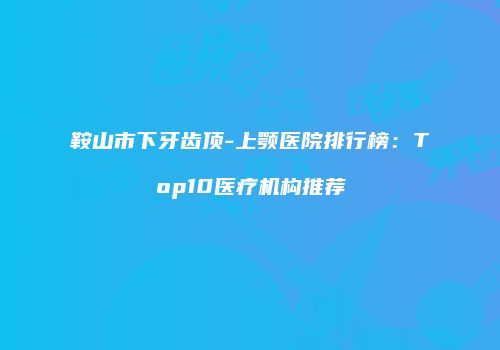 鞍山市下牙齿顶-上颚医院排行榜：Top10医疗机构推荐
