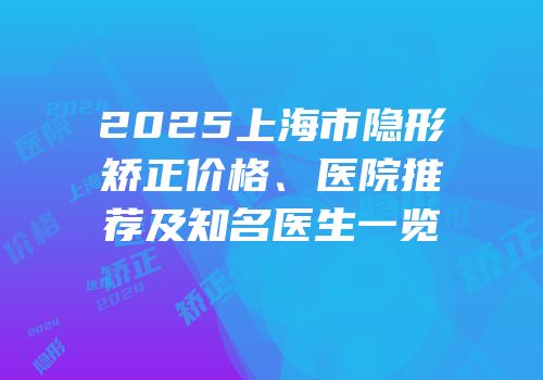 2025上海市隐形矫正价格、医院推荐及知名医生一览
