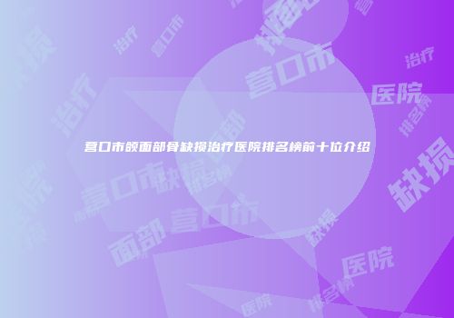 营口市颌面部骨缺损治疗医院排名榜前十位介绍