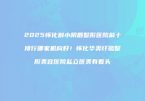 2025怀化割小阴唇整形医院前十排行哪家机构好！怀化华美纤璐整形美容医院私立医美有看头