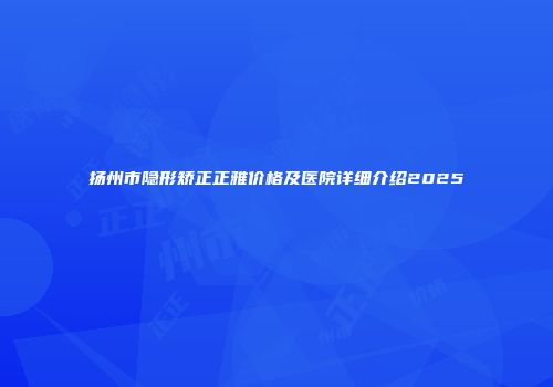 扬州市隐形矫正正雅价格及医院详细介绍2025