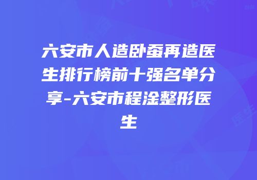 六安市人造卧蚕再造医生排行榜前十强名单分享-六安市程淦整形医生
