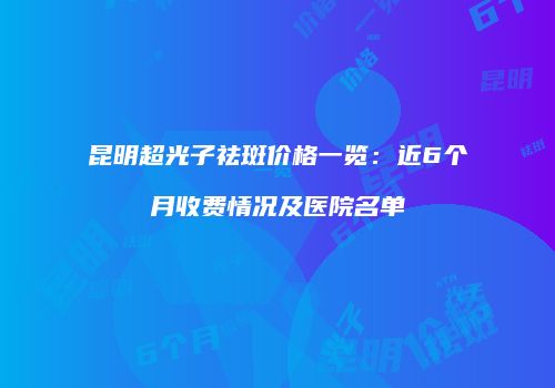 昆明超光子祛斑价格一览：近6个月收费情况及医院名单