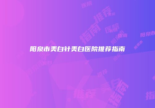 阳泉市美白针美白医院推荐指南