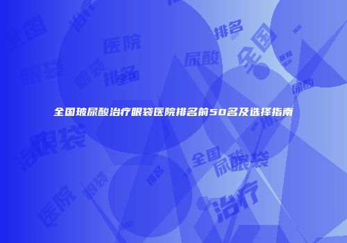 全国玻尿酸治疗眼袋医院排名前50名及选择指南
