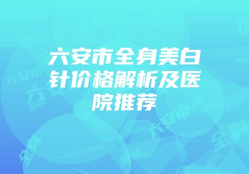 六安市全身美白针价格解析及医院推荐