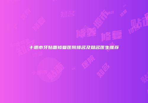 十堰市牙贴面修复医院排名及知名医生推荐