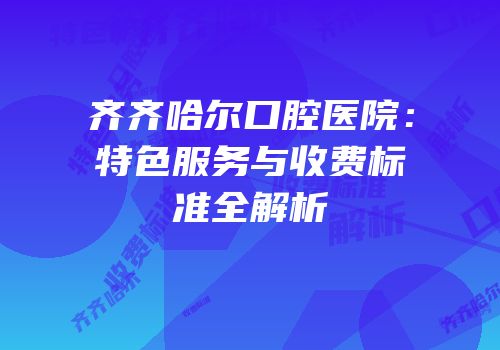 齐齐哈尔口腔医院：特色服务与收费标准全解析