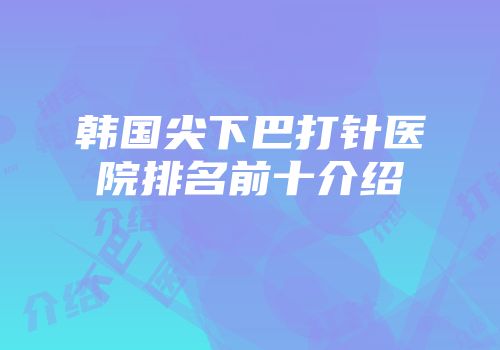 韩国尖下巴打针医院排名前十介绍
