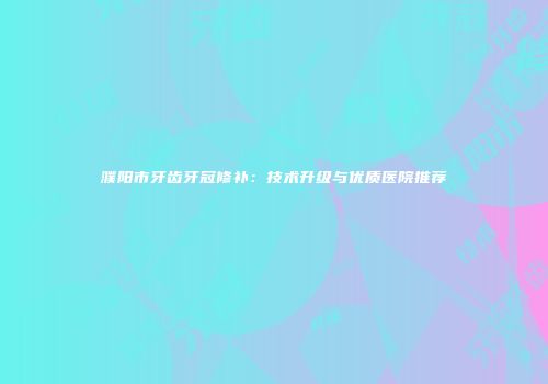 濮阳市牙齿牙冠修补：技术升级与优质医院推荐