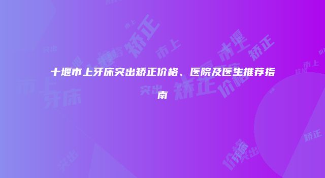 十堰市上牙床突出矫正价格、医院及医生推荐指南