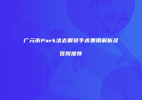 广元市Park法去眼袋手术费用解析及医院推荐