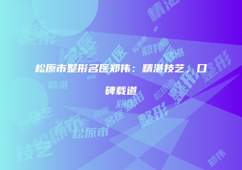 松原市整形名医郑伟：精湛技艺，口碑载道