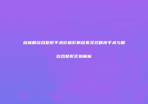 桂林眼综合整形手术价格影响因素及双眼皮手术与眼综合整形区别解析