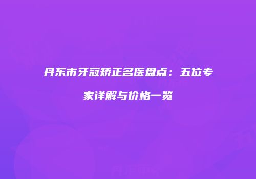 丹东市牙冠矫正名医盘点：五位专家详解与价格一览