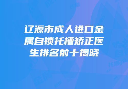 辽源市成人进口金属自锁托槽矫正医生排名前十揭晓