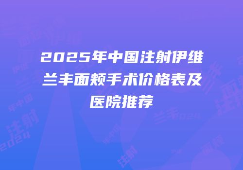 2025年中国注射伊维兰丰面颊手术价格表及医院推荐