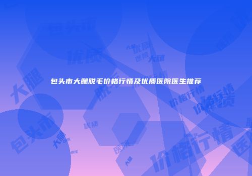 包头市大腿脱毛价格行情及优质医院医生推荐