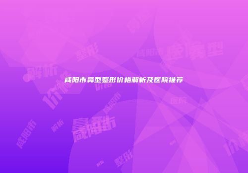 咸阳市鼻型整形价格解析及医院推荐
