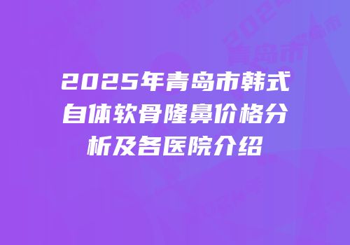 2025年青岛市韩式自体软骨隆鼻价格分析及各医院介绍