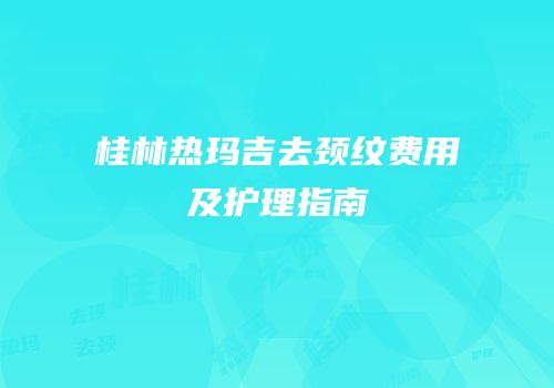 桂林热玛吉去颈纹费用及护理指南