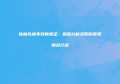 桂林乳房不对称矫正：原因分析及整形医院排名介绍