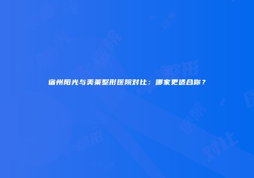 宿州阳光与美莱整形医院对比：哪家更适合你？