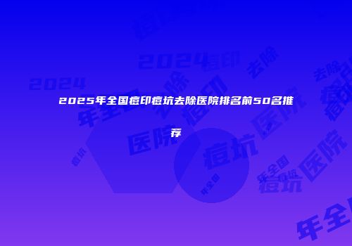2025年全国痘印痘坑去除医院排名前50名推荐