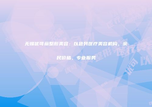无锡优可丽整形美容：以色列医疗美容机构，亲民价格，专业服务