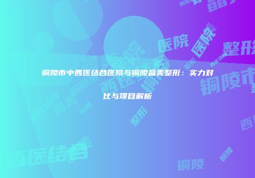 铜陵市中西医结合医院与铜陵晶美整形：实力对比与项目解析