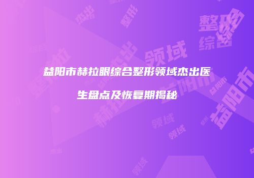 益阳市赫拉眼综合整形领域杰出医生盘点及恢复期揭秘