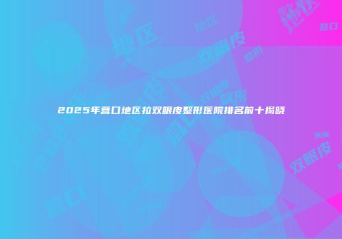 2025年营口地区拉双眼皮整形医院排名前十揭晓