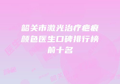韶关市激光治疗疤痕颜色医生口碑排行榜前十名