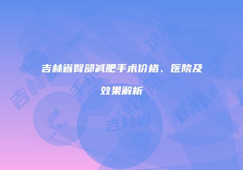 吉林省臀部减肥手术价格、医院及效果解析