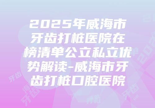2025年威海市牙齿打桩医院在榜清单公立私立优势解读-威海市牙齿打桩口腔医院