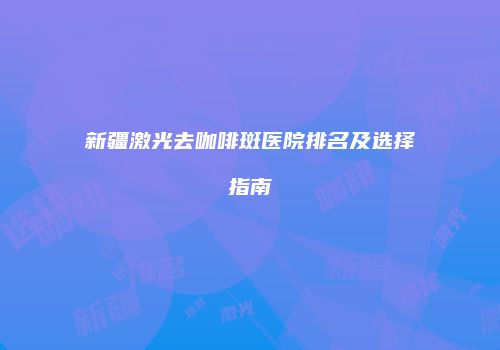 新疆激光去咖啡斑医院排名及选择指南