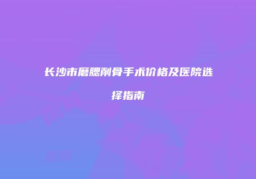 长沙市磨腮削骨手术价格及医院选择指南