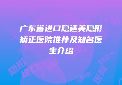 广东省进口隐适美隐形矫正医院推荐及知名医生介绍