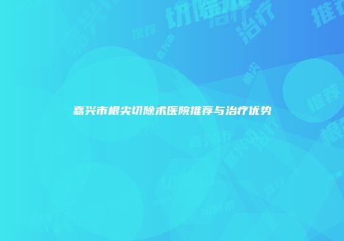 嘉兴市根尖切除术医院推荐与治疗优势