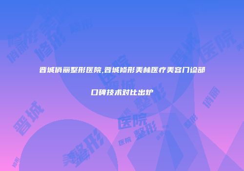 晋城俏丽整形医院,晋城修形美林医疗美容门诊部口碑技术对比出炉