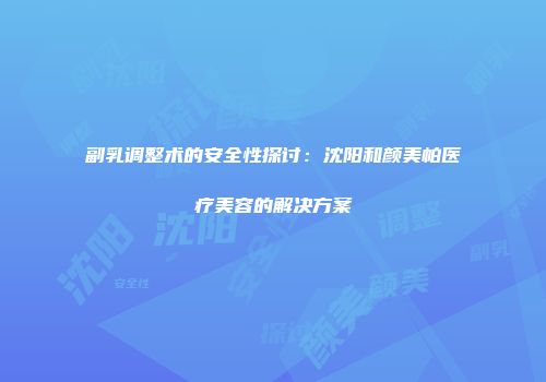 副乳调整术的安全性探讨：沈阳和颜美帕医疗美容的解决方案