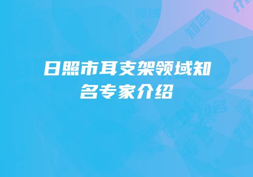 日照市耳支架领域知名专家介绍