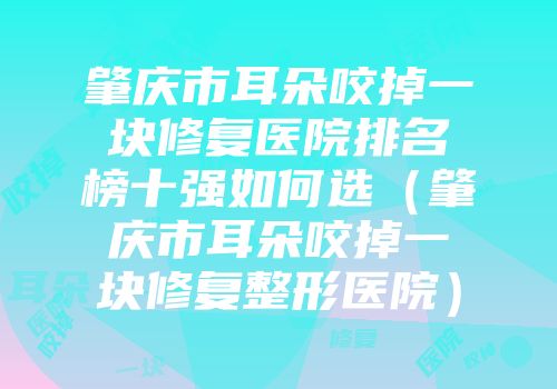肇庆市耳朵咬掉一块修复医院排名榜十强如何选（肇庆市耳朵咬掉一块修复整形医院）