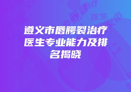 遵义市唇腭裂治疗医生专业能力及排名揭晓