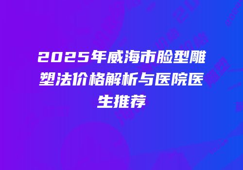 2025年威海市脸型雕塑法价格解析与医院医生推荐