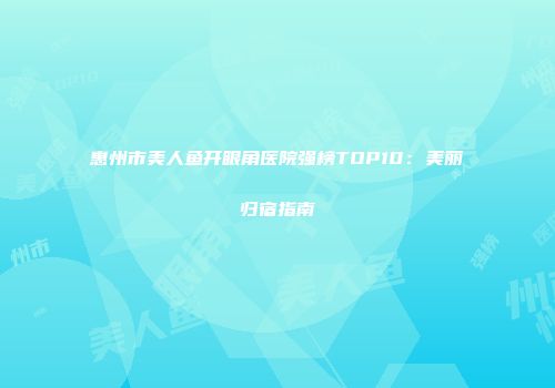 惠州市美人鱼开眼角医院强榜TOP10：美丽归宿指南